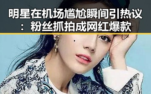 明星在机场尴尬瞬间引热议：粉丝抓拍成网红爆款