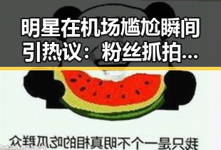 明星在机场尴尬瞬间引热议：粉丝抓拍成网红爆款