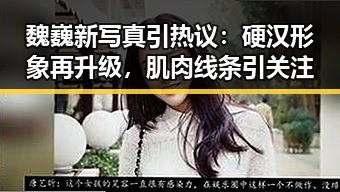 魏巍新写真引热议：硬汉形象再升级，肌肉线条引关注